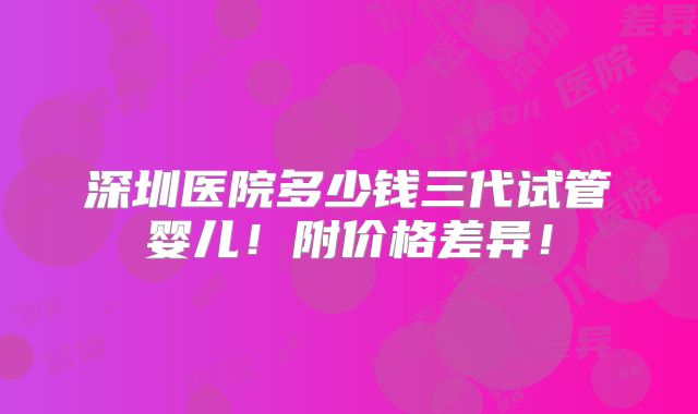 深圳医院多少钱三代试管婴儿!附价格差异!