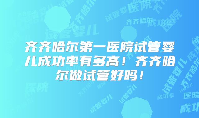 齐齐哈尔第一医院试管婴儿成功率有多高！齐齐哈尔做试管好吗！