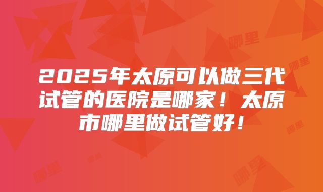 2025年太原可以做三代试管的医院是哪家!太原市哪里做试管好!