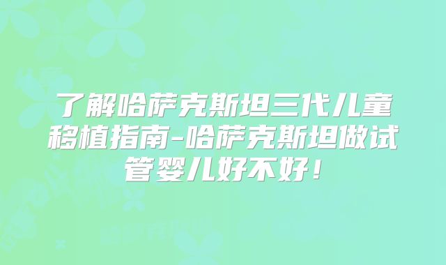 了解哈萨克斯坦三代儿童移植指南-哈萨克斯坦做试管婴儿好不好！