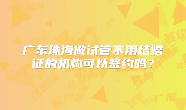广东珠海做试管不用结婚证的机构可以签约吗？