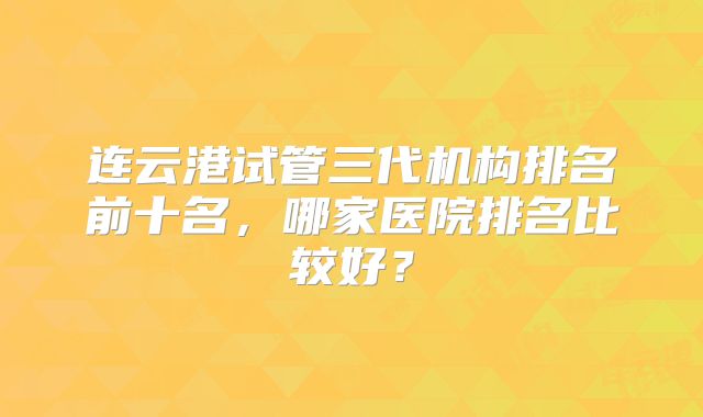 连云港试管三代机构排名前十名，哪家医院排名比较好？