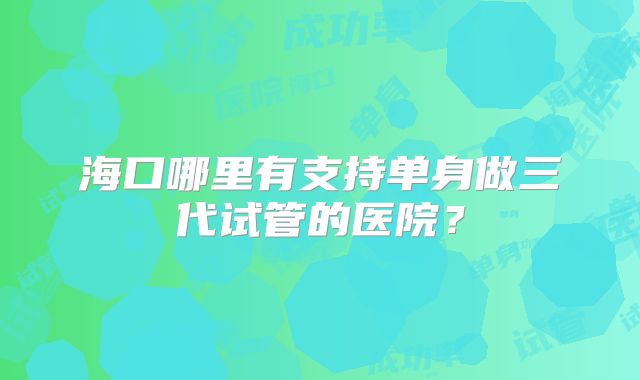 海口哪里有支持单身做三代试管的医院？