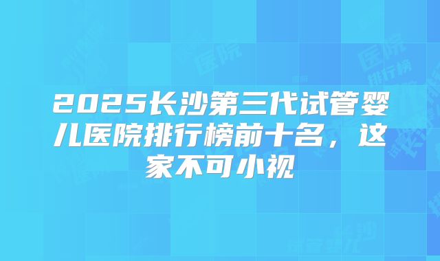 2025长沙第三代试管婴儿医院排行榜前十名，这家不可小视