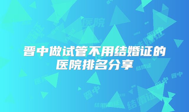 晋中做试管不用结婚证的医院排名分享
