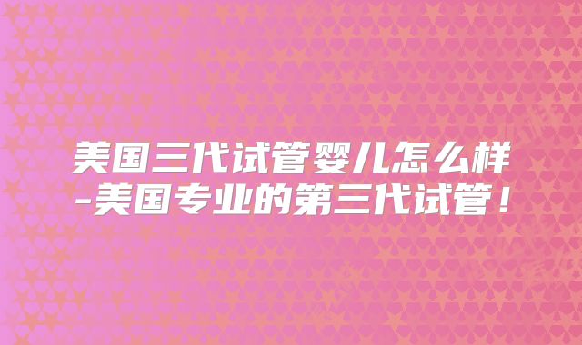 美国三代试管婴儿怎么样-美国专业的第三代试管！