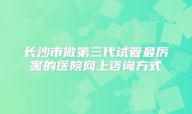 长沙市做第三代试管最厉害的医院网上咨询方式