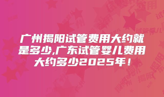 广州揭阳试管费用大约就是多少,广东试管婴儿费用大约多少2025年！