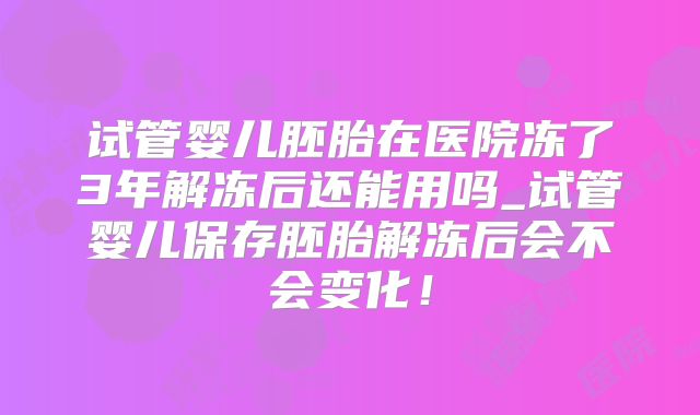 试管婴儿胚胎在医院冻了3年解冻后还能用吗_试管婴儿保存胚胎解冻后会不会变化！