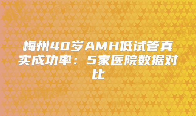 梅州40岁AMH低试管真实成功率:5家医院数据对比