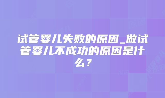 试管婴儿失败的原因_做试管婴儿不成功的原因是什么？