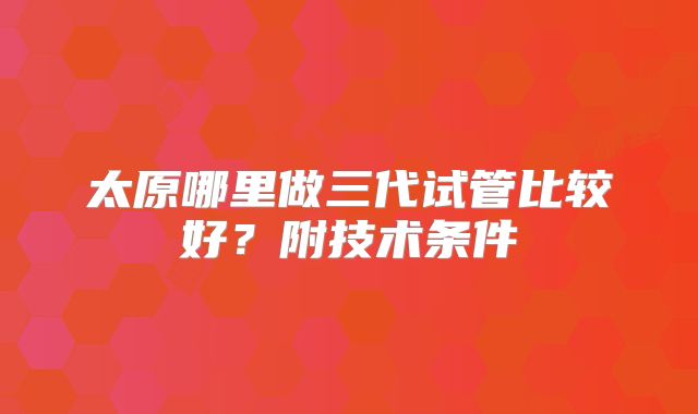 太原哪里做三代试管比较好？附技术条件