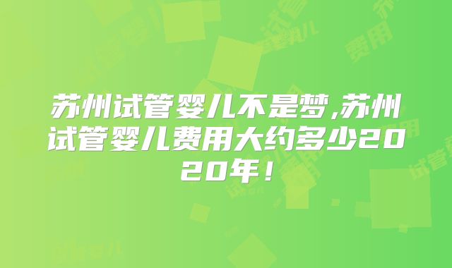 苏州试管婴儿不是梦,苏州试管婴儿费用大约多少2020年！