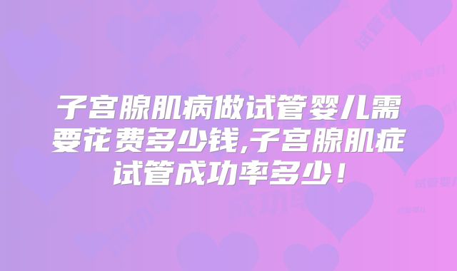 子宫腺肌病做试管婴儿需要花费多少钱,子宫腺肌症试管成功率多少!