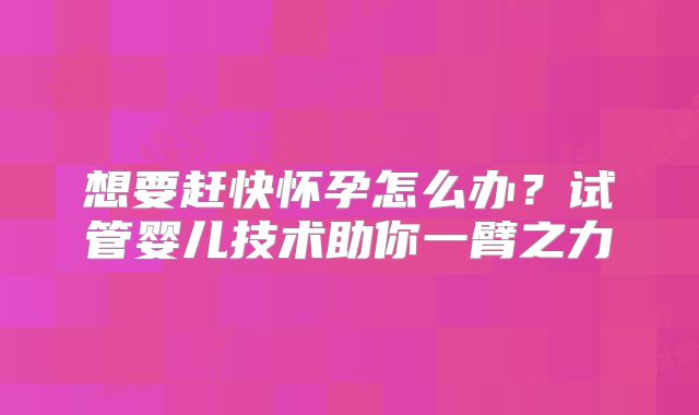 想要赶快怀孕怎么办？试管婴儿技术助你一臂之力