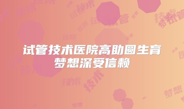 试管技术医院高助圆生育梦想深受信赖