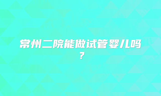 常州二院能做试管婴儿吗?