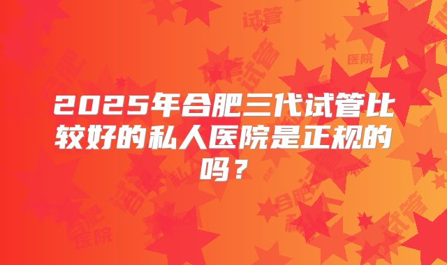 2025年合肥三代试管比较好的私人医院是正规的吗?