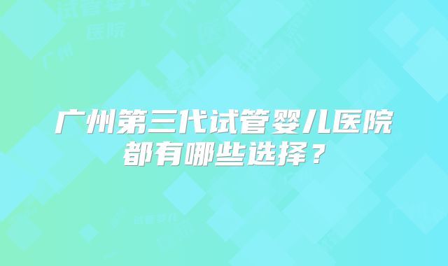 广州第三代试管婴儿医院都有哪些选择？