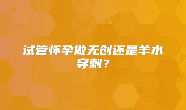 试管怀孕做无创还是羊水穿刺？