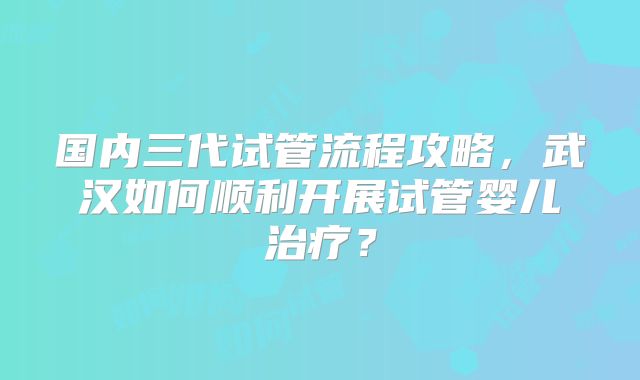 国内三代试管流程攻略，武汉如何顺利开展试管婴儿治疗？