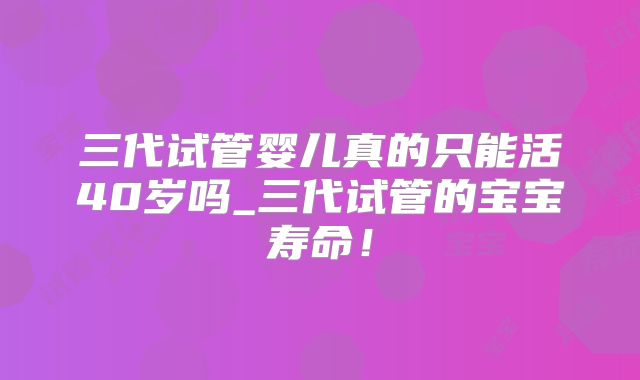 三代试管婴儿真的只能活40岁吗_三代试管的宝宝寿命！