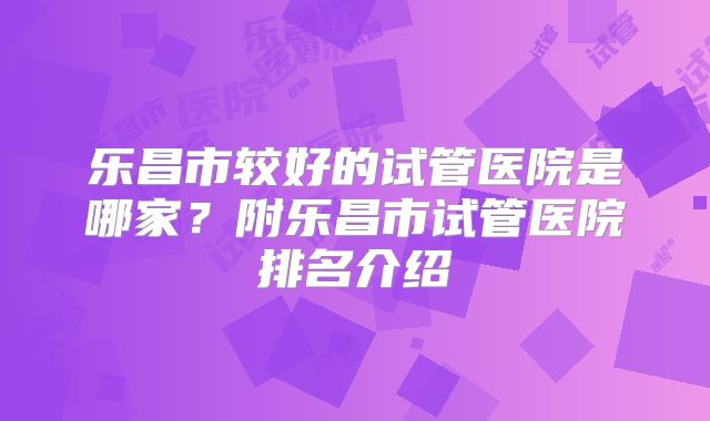 乐昌市较好的试管医院是哪家？附乐昌市试管医院排名介绍
