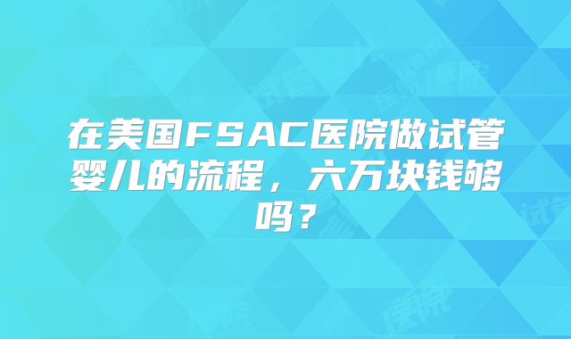 在美国FSAC医院做试管婴儿的流程，六万块钱够吗？