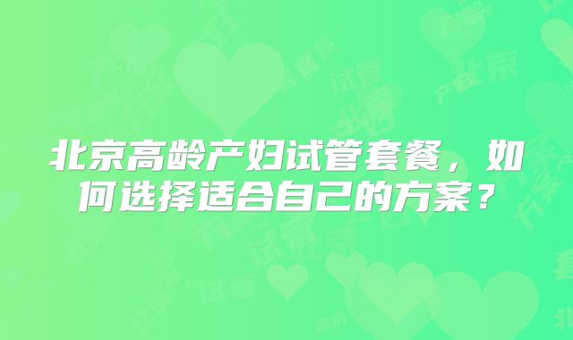 北京高龄产妇试管套餐，如何选择适合自己的方案？