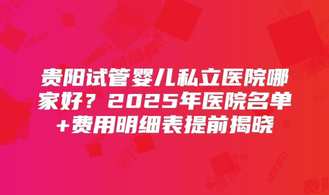 贵阳试管婴儿私立医院哪家好？2025年医院名单+费用明细表提前揭晓