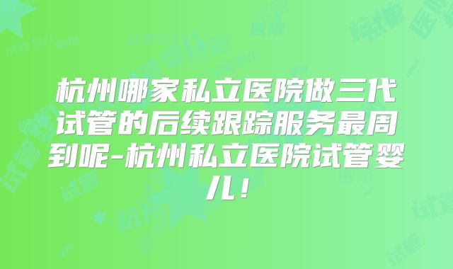 杭州哪家私立医院做三代试管的后续跟踪服务最周到呢-杭州私立医院试管婴儿!