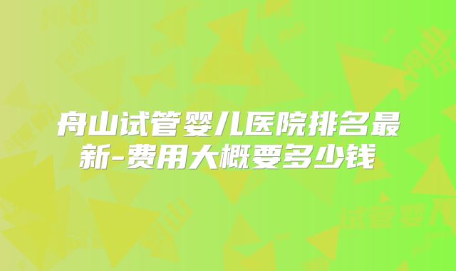 舟山试管婴儿医院排名最新-费用大概要多少钱