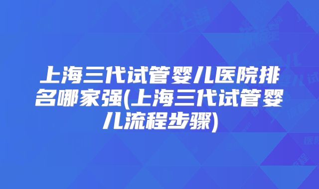 上海三代试管婴儿医院排名哪家强(上海三代试管婴儿流程步骤)