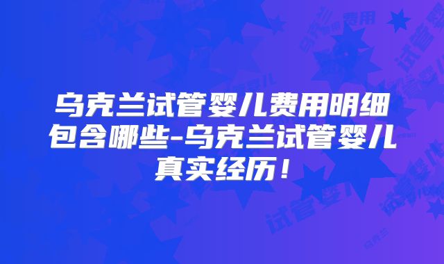 乌克兰试管婴儿费用明细包含哪些-乌克兰试管婴儿真实经历！
