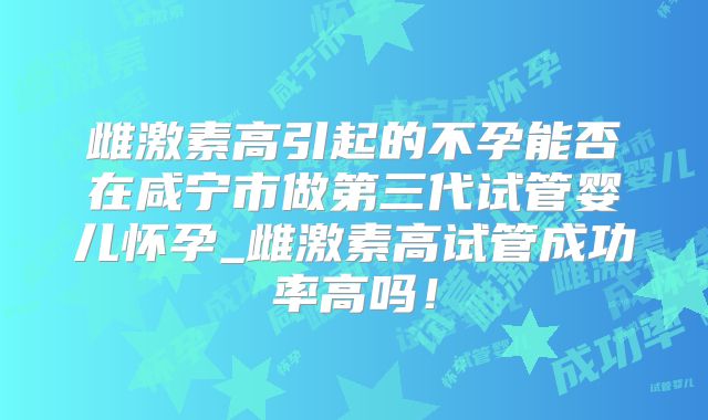雌激素高引起的不孕能否在咸宁市做第三代试管婴儿怀孕_雌激素高试管成功率高吗！
