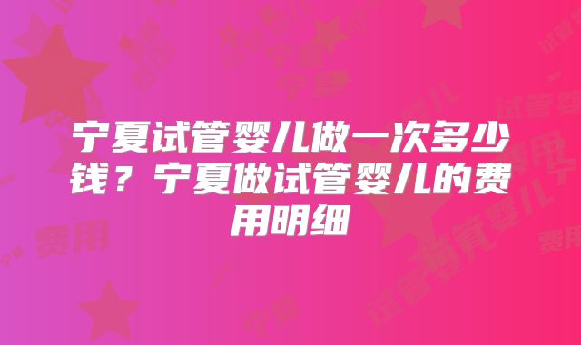 宁夏试管婴儿做一次多少钱？宁夏做试管婴儿的费用明细