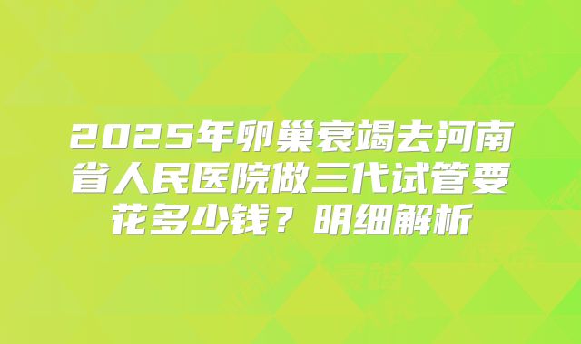 2025年卵巢衰竭去河南省人民医院做三代试管要花多少钱？明细解析