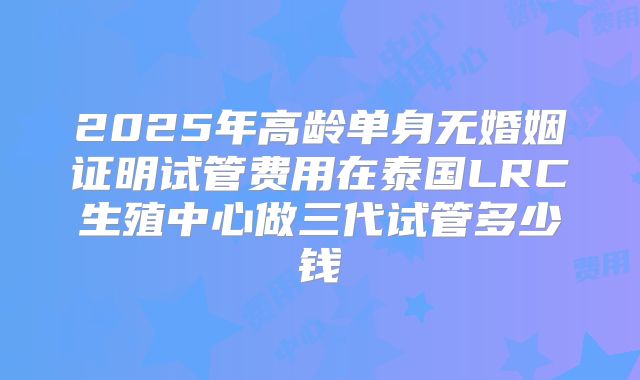 2025年高龄单身无婚姻证明试管费用在泰国LRC生殖中心做三代试管多少钱