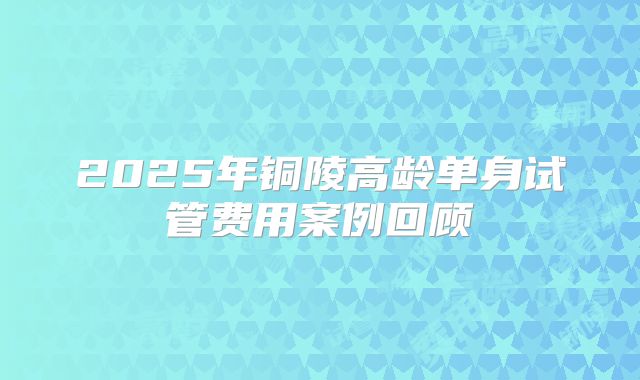 2025年铜陵高龄单身试管费用案例回顾