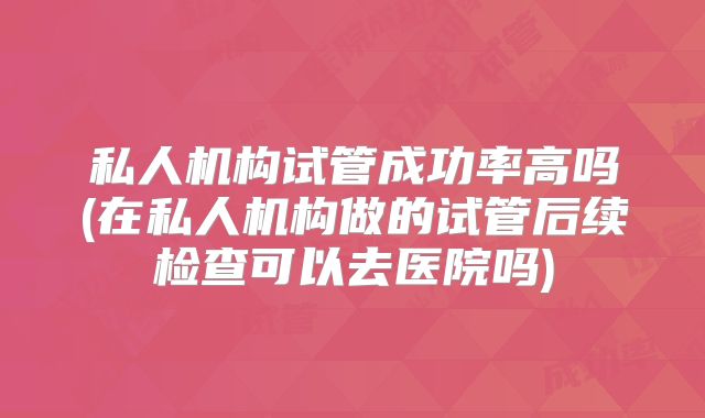 私人机构试管成功率高吗(在私人机构做的试管后续检查可以去医院吗)