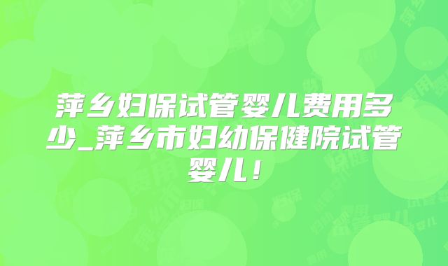 萍乡妇保试管婴儿费用多少_萍乡市妇幼保健院试管婴儿！