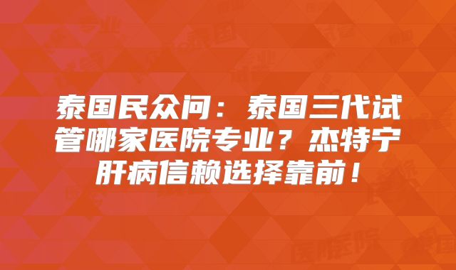 泰国民众问：泰国三代试管哪家医院专业？杰特宁肝病信赖选择靠前！