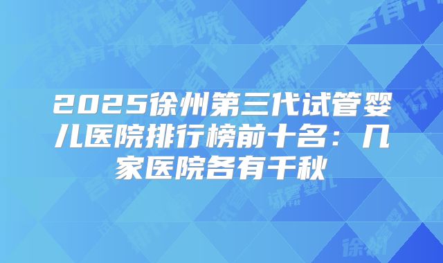 2025徐州第三代试管婴儿医院排行榜前十名：几家医院各有千秋