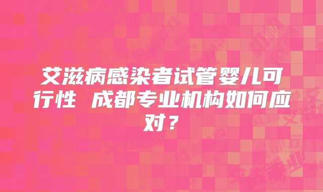 艾滋病感染者试管婴儿可行性 成都专业机构如何应对？