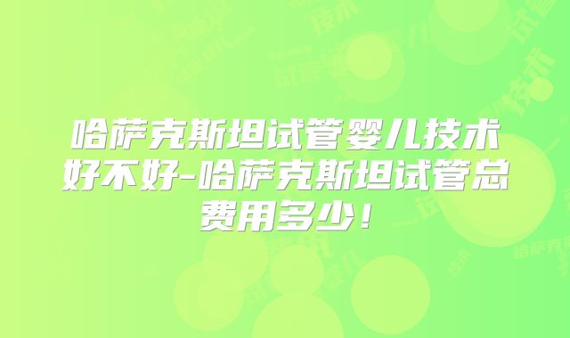 哈萨克斯坦试管婴儿技术好不好-哈萨克斯坦试管总费用多少！