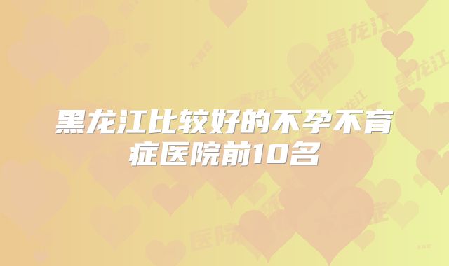 黑龙江比较好的不孕不育症医院前10名