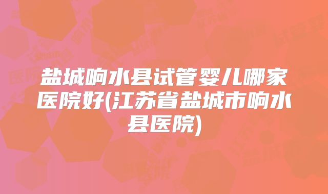 盐城响水县试管婴儿哪家医院好(江苏省盐城市响水县医院)