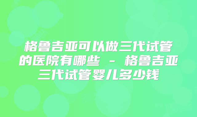 格鲁吉亚可以做三代试管的医院有哪些 - 格鲁吉亚三代试管婴儿多少钱