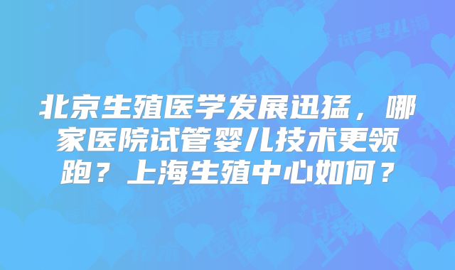 北京生殖医学发展迅猛，哪家医院试管婴儿技术更领跑？上海生殖中心如何？