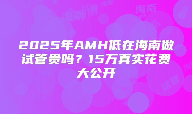 2025年AMH低在海南做试管贵吗？15万真实花费大公开